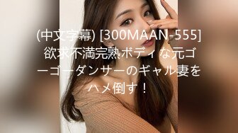 (中文字幕) [300MAAN-555] 欲求不満完熟ボディな元ゴーゴーダンサーのギャル妻をハメ倒す！