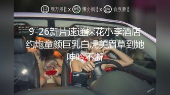 9-26新片速递探花小李酒店约炮童颜巨乳白虎美眉草到她呻吟不断