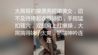 大屌哥约操漂亮短裙美女，迫不及待撩起衣服舔奶，手指猛扣骚穴，双腿肩上扛爆操，大屌搞得妹子太爽，娇喘呻吟连连