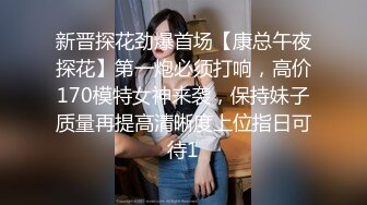 新晋探花劲爆首场【康总午夜探花】第一炮必须打响，高价170模特女神来袭，保持妹子质量再提高清晰度上位指日可待1