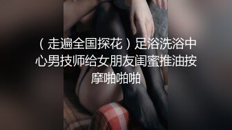 （走遍全国探花）足浴洗浴中心男技师给女朋友闺蜜推油按摩啪啪啪