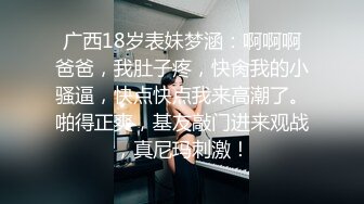 广西18岁表妹梦涵：啊啊啊爸爸，我肚子疼，快肏我的小骚逼，快点快点我来高潮了。啪得正爽，基友敲门进来观战，真尼玛刺激！