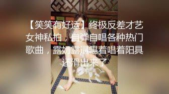 【笑笑有好运】终极反差才艺女神私拍，自弹自唱各种热门歌曲，露奶露逼唱着唱着阳具还滑出来了