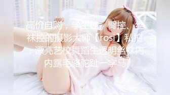 高价自购，学生控、臀控、丝袜控的摄影大师【rosi】私拍，漂亮艺校舞蹈生透明丝袜内内露毛骆驼趾一字马