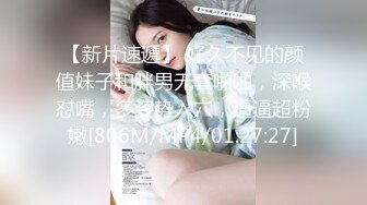 【新片速遞】 好久不见的颜值妹子和胖男无套啪啪，深喉怼嘴，多姿势入穴，逼逼超粉嫩[806M/MP4/01:27:27]