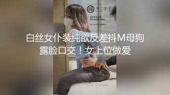 白丝女仆装纯欲反差抖M母狗露脸口交！女上位做爱