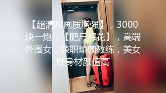 【超清AI画质增强】，3000块一炮，【肥尸探花】，高端外围女，兼职瑜伽教练，美女好身材颜值高