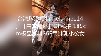 台湾JVID模特「elarine114」「白雪蘿綝」OF私拍 185cm极品身材36F吊钟乳小欲女