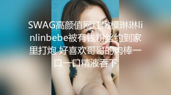 SWAG高颜值网红嫩模琳琳linlinbebe被有钱粉丝约到家里打炮 好喜欢哥哥的肉棒一口一口精液吞下