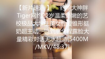 【新片速遞 】⚡⚡约炮大神胖Tiger网约22岁温柔娇嫩的艺校极品大学生美女性爱锥形挺奶超主动一镜到底全程露脸大量精彩对话无水超清[5400M/MKV/48:37]