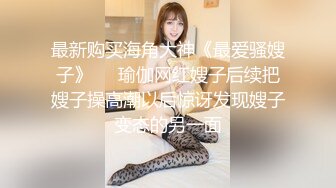 最新购买海角大神《最爱骚嫂子》❤️瑜伽网红嫂子后续把嫂子操高潮以后惊讶发现嫂子变态的另一面