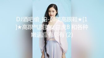 DJ酒吧偷_拍-醉美高跟鞋★[1]★高跟气质美女白虎B 和各种嫩逼应有尽有 (2)