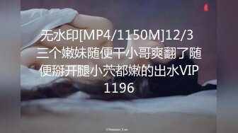 无水印[MP4/1150M]12/3 三个嫩妹随便干小哥爽翻了随便掰开腿小茓都嫩的出水VIP1196