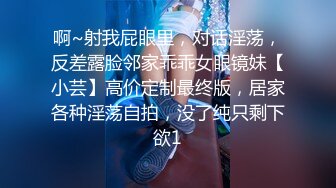 啊~射我屁眼里，对话淫荡，反差露脸邻家乖乖女眼镜妹【小芸】高价定制最终版，居家各种淫荡自拍，没了纯只剩下欲1