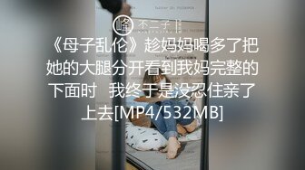 《母子乱伦》趁妈妈喝多了把她的大腿分开看到我妈完整的下面时⭐我终于是没忍住亲了上去[MP4/532MB]