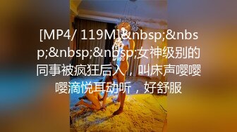 [MP4/ 119M]&nbsp;&nbsp;&nbsp;&nbsp;女神级别的同事被疯狂后入，叫床声嘤嘤嘤滴悦耳动听，好舒服