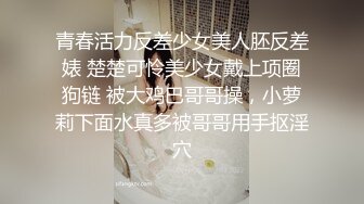 青春活力反差少女美人胚反差婊 楚楚可怜美少女戴上项圈狗链 被大鸡巴哥哥操，小萝莉下面水真多被哥哥用手抠淫穴