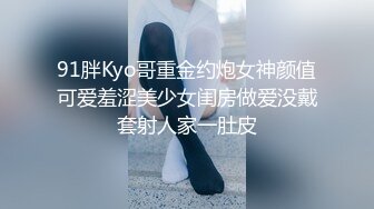 91胖Kyo哥重金约炮女神颜值可爱羞涩美少女闺房做爱没戴套射人家一肚皮