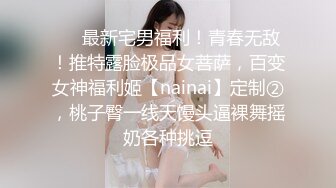 ❤️最新宅男福利！青春无敌！推特露脸极品女菩萨，百变女神福利姬【nainai】定制②，桃子臀一线天馒头逼裸舞摇奶各种挑逗