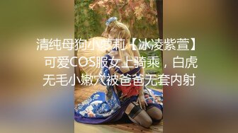 清纯母狗小萝莉【冰凌紫萱】 可爱COS服女上骑乘，白虎无毛小嫩穴被爸爸无套内射