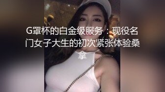 G罩杯的白金级服务：现役名门女子大生的初次紧张体验桑拿