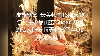 高能预警  最美韩国TS逆天颜值公主极品闺蜜 Sugar 财阀的私人秘书 玩弄性感黑丝OL 爆肏后庭！