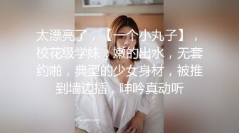 太漂亮了，【一个小丸子】，校花级学妹，嫩的出水，无套约啪，典型的少女身材，被推到墙边插，呻吟真动听