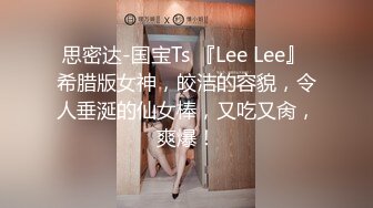 思密达-国宝Ts 『Lee Lee』 希腊版女神，皎洁的容貌，令人垂涎的仙女棒，又吃又肏，爽爆！