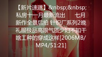 【新片速遞】&nbsp;&nbsp;私房十一月最新流出❤️ 七月新作全景后拍 针织厂系列2晚礼服极品高跟气质少妇不知干啥工种的穿成这样[2006MB/MP4/51:21]