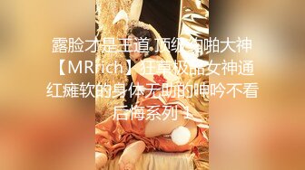 露脸才是王道 顶级约啪大神【MRrich】狂草极品女神通红瘫软的身体无助的呻吟不看后悔系列 1