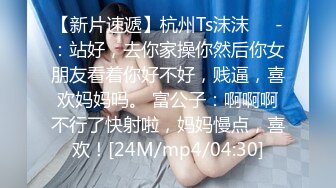 【新片速遞】杭州Ts沫沫❤️-：站好，去你家操你然后你女朋友看着你好不好，贱逼，喜欢妈妈吗。 富公子：啊啊啊不行了快射啦，妈妈慢点，喜欢！[24M/mp4/04:30]