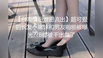 【台湾情侣泄密流出】超可爱的长发小嫩妹和男友啪啪被曝光??B都被干出血了