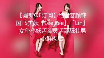 【最新OF订阅】绝世容颜韩国TS美妖「Lee Lee」「Lin」 女仆小妖舌头灵活舔舐壮男小鲜肉后