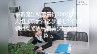 最新流出私房售价100元??三人组迷玩大神老梦捂七??口爆颜射高颜值气质美少妇高清完整版