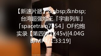 【新速片遞】&nbsp;&nbsp; ✨台湾超强炮王「宇宙列车」「spacetrain7654」OF约炮实录【第四弹】(45v)[4.04GB/MP4/1:33:19]