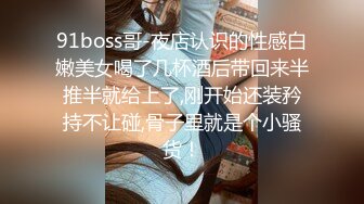 91boss哥-夜店认识的性感白嫩美女喝了几杯酒后带回来半推半就给上了,刚开始还装矜持不让碰,骨子里就是个小骚货！