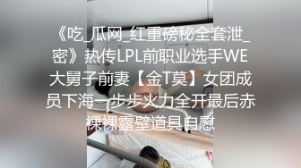 《吃_瓜网_红重磅秘全套泄_密》热传LPL前职业选手WE大舅子前妻【金T莫】女团成员下海一步步火力全开最后赤裸裸露壁道具自慰