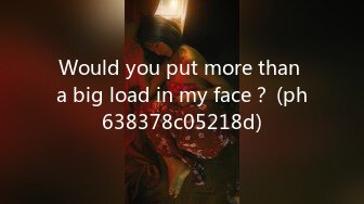 Would you put more than a big load in my face？ (ph638378c05218d)