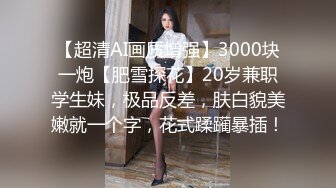 【超清AI画质增强】3000块一炮【肥雪探花】20岁兼职学生妹，极品反差，肤白貌美嫩就一个字，花式蹂躏暴插！