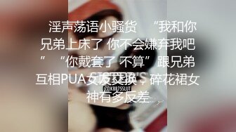 ✿淫声荡语小骚货✿“我和你兄弟上床了 你不会嫌弃我吧”“你戴套了 不算”跟兄弟互相PUA女友交换，碎花裙女神有多反差