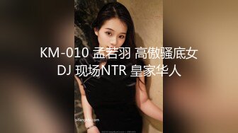 KM-010 孟若羽 高傲骚底女DJ 现场NTR 皇家华人