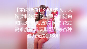 【重磅炸弹】3000购入，大胸萝莉妹子 包含睡前知觉啪啪视频 爆乳 皮肤 网袜 花式高难度操玩 玩脸翻眼等各种暴力玩法1080P